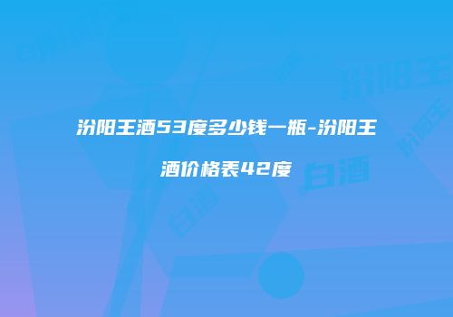 汾阳王酒53度多少钱一瓶-汾阳王酒价格表42度