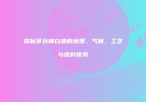 揭秘茅台镇白酒的地理、气候、工艺与原料优势