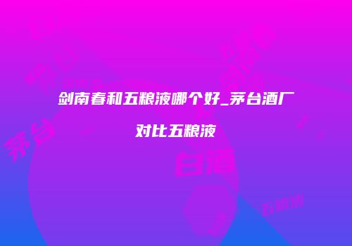 剑南春和五粮液哪个好_茅台酒厂对比五粮液