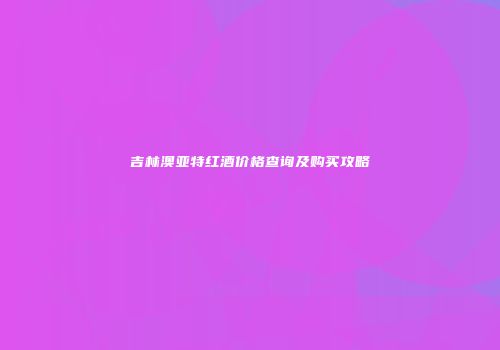 吉林澳亚特红酒价格查询及购买攻略