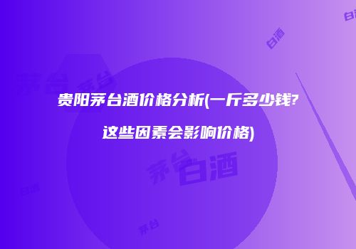 贵阳茅台酒价格分析(一斤多少钱?这些因素会影响价格)