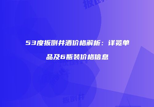 53度扳倒井酒价格解析：详览单品及6瓶装价格信息