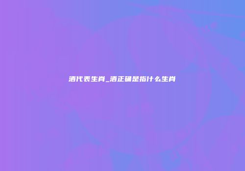 酒代表生肖_酒正确是指什么生肖