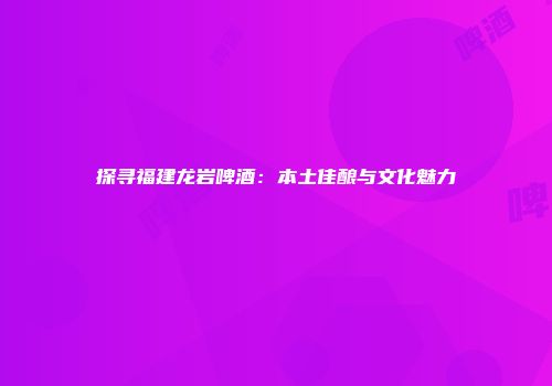 探寻福建龙岩啤酒：本土佳酿与文化魅力