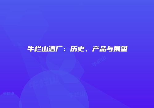 牛栏山酒厂：历史、产品与展望