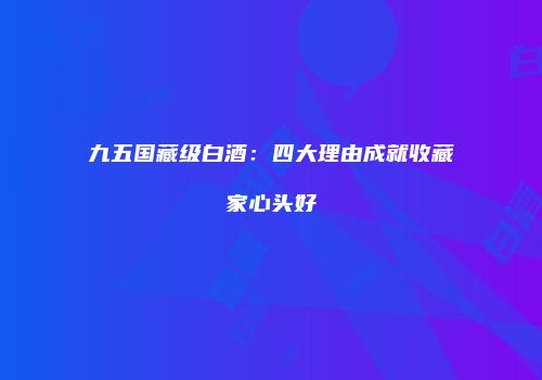 九五国藏级白酒：四大理由成就收藏家心头好