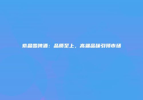 紫晶雪啤酒：品质至上，高端品味引领市场