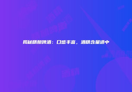 揭秘精酿啤酒：口感丰富，酒精含量适中