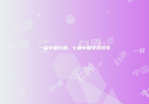 一杯中国白酒，七种中国文化符号