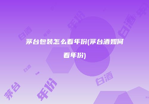 茅台包装怎么看年份(茅台酒如何看年份)