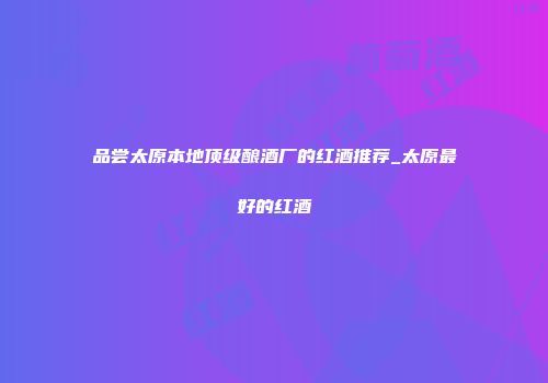 品尝太原本地顶级酿酒厂的红酒推荐_太原最好的红酒