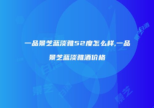 一品景芝蓝淡雅52度怎么样,一品景芝蓝淡雅酒价格