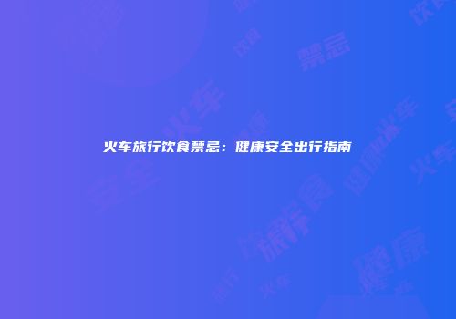 火车旅行饮食禁忌：健康安全出行指南