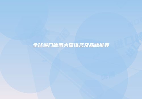 全球进口啤酒大国排名及品牌推荐