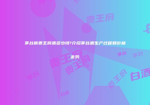 茅台镇贵王府酒多少钱?介绍茅台酒生产过程和价格走势