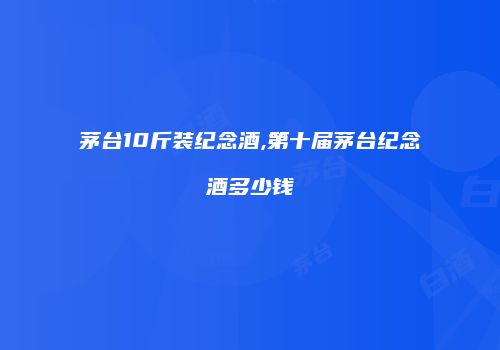 茅台10斤装纪念酒,第十届茅台纪念酒多少钱
