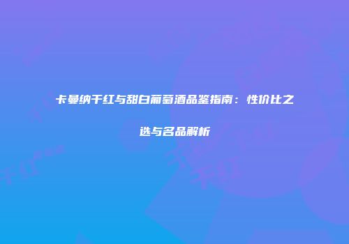 卡曼纳干红与甜白葡萄酒品鉴指南：性价比之选与名品解析