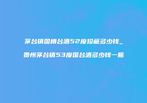 茅台镇国樽台酒52度珍藏多少钱_贵州茅台镇53度国台酒多少钱一瓶