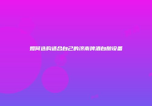 如何选购适合自己的济南啤酒自酿设备