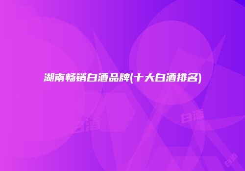 湖南畅销白酒品牌(十大白酒排名)