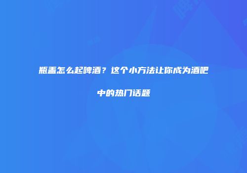 瓶盖怎么起啤酒？这个小方法让你成为酒吧中的热门话题