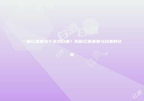 一瓶红酒相当于多少白酒？揭秘红酒酒量与白酒的比较