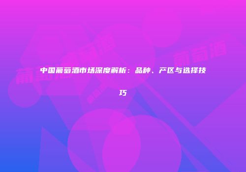 中国葡萄酒市场深度解析：品种、产区与选择技巧