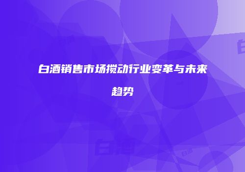 白酒销售市场搅动行业变革与未来趋势