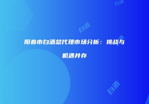 阳春市白酒总代理市场分析：挑战与机遇并存