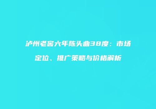 泸州老窖六年陈头曲38度：市场定位、推广策略与价格解析