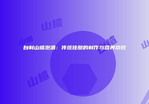 自制山楂泡酒：传统佳酿的制作与营养功效