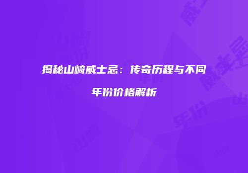 揭秘山崎威士忌：传奇历程与不同年份价格解析