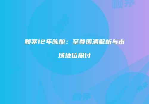 赖茅12年陈酿：至尊国酒解析与市场地位探讨