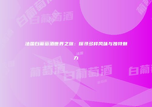法国白葡萄酒世界之旅：探寻多样风味与独特魅力