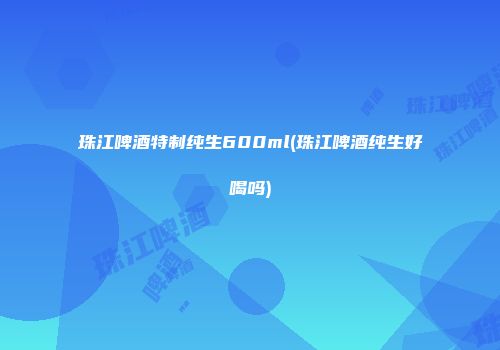 珠江啤酒特制纯生600ml(珠江啤酒纯生好喝吗)