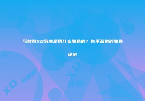 马爹利XO到底是用什么酿造的？你不知道的酿造秘密