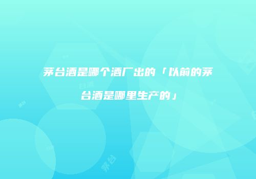 茅台酒是哪个酒厂出的「以前的茅台酒是哪里生产的」
