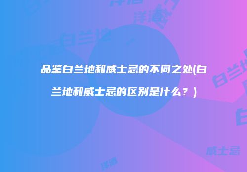 品鉴白兰地和威士忌的不同之处(白兰地和威士忌的区别是什么？)
