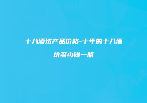 十八酒坊产品价格-十年的十八酒坊多少钱一瓶