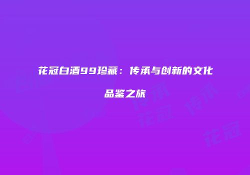 花冠白酒99珍藏：传承与创新的文化品鉴之旅