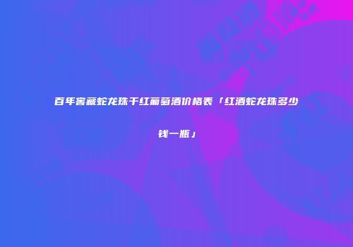 百年窖藏蛇龙珠干红葡萄酒价格表「红酒蛇龙珠多少钱一瓶」