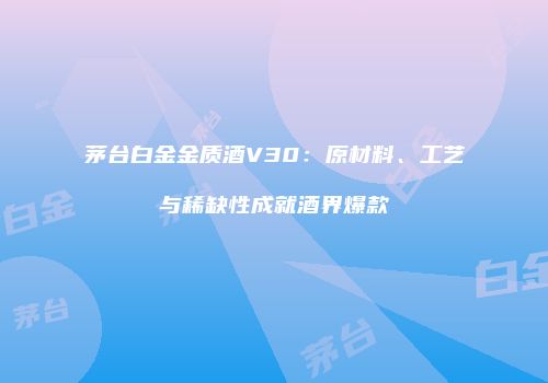 茅台白金金质酒V30：原材料、工艺与稀缺性成就酒界爆款