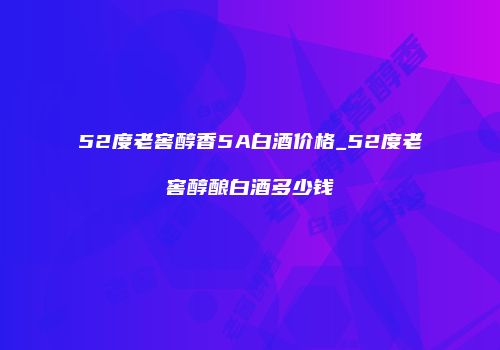 52度老窖醇香5A白酒价格_52度老窖醇酿白酒多少钱