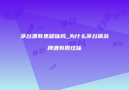 茅台酒有焦糊味吗_为什么茅台镇杂牌酒有股怪味