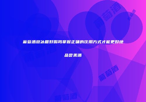 葡萄酒放冰箱好喝吗掌握正确的饮用方式才能更好地品尝美酒