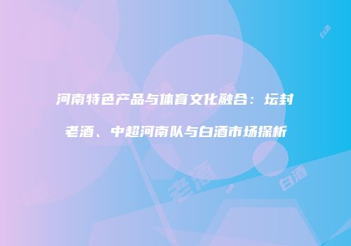 河南特色产品与体育文化融合：坛封老酒、中超河南队与白酒市场探析