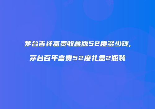 茅台吉祥富贵收藏版52度多少钱,茅台百年富贵52度礼盒2瓶装