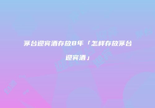 茅台迎宾酒存放8年「怎样存放茅台迎宾酒」