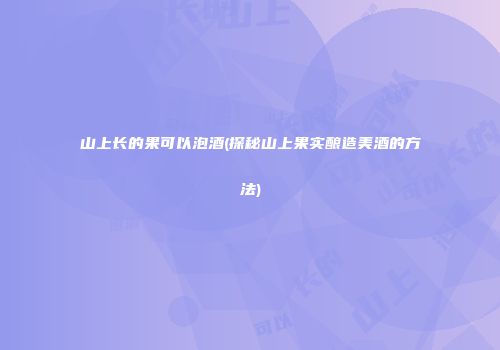 山上长的果可以泡酒(探秘山上果实酿造美酒的方法)