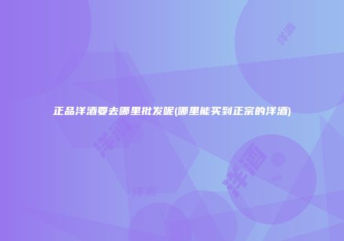 正品洋酒要去哪里批发呢(哪里能买到正宗的洋酒)